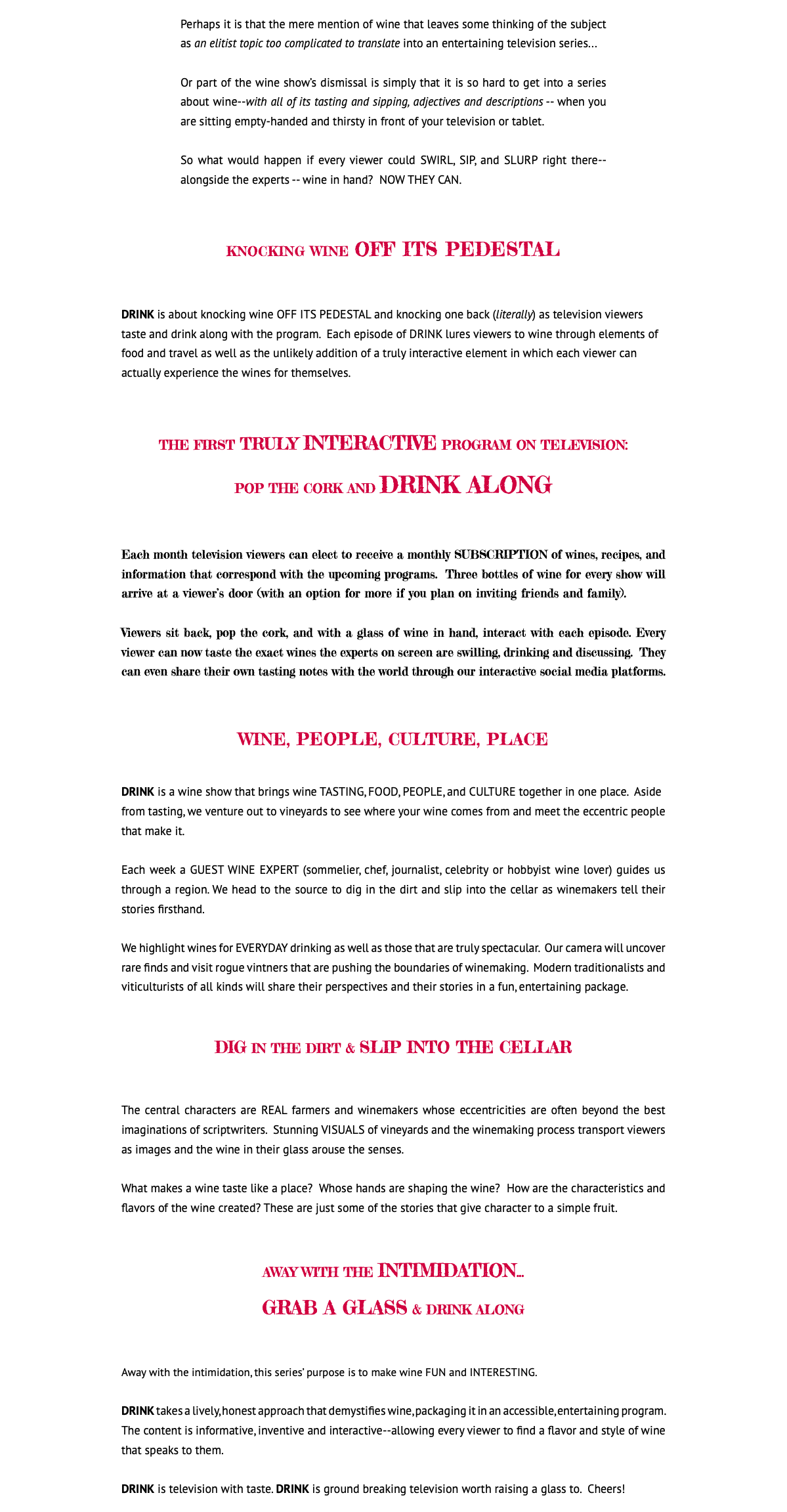 &nbsp;Perhaps it is that the mere mention of wine that leaves some thinking of the subject as an elitist topic too complicated to translate into an entertaining television series... Or part of the wine show’s dismissal is simply that it is so hard to get into a series about wine--with all of its tasting and sipping, adjectives and descriptions -- when you are sitting empty-handed and thirsty in front of your television or tablet. So what would happen if every viewer could SWIRL, SIP, and SLURP right there--alongside the experts -- wine in hand? NOW THEY CAN. KNOCKING WINE OFF ITS PEDESTAL DRINK is about knocking wine OFF ITS PEDESTAL and knocking one back (literally) as television viewers taste and drink along with the program. Each episode of DRINK lures viewers to wine through elements of food and travel as well as the unlikely addition of a truly interactive element in which each viewer can actually experience the wines for themselves. THE FIRST TRULY INTERACTIVE PROGRAM ON TELEVISION: POP THE CORK AND DRINK ALONG Each month television viewers can elect to receive a monthly SUBSCRIPTION of wines, recipes, and information that correspond with the upcoming programs. Three bottles of wine for every show will arrive at a viewer’s door (with an option for more if you plan on inviting friends and family). Viewers sit back, pop the cork, and with a glass of wine in hand, interact with each episode. Every viewer can now taste the exact wines the experts on screen are swilling, drinking and discussing. They can even share their own tasting notes with the world through our interactive social media platforms. WINE, PEOPLE, CULTURE, PLACE DRINK is a wine show that brings wine TASTING, FOOD, PEOPLE, and CULTURE together in one place. Aside from tasting, we venture out to vineyards to see where your wine comes from and meet the eccentric people that make it. Each week a GUEST WINE EXPERT (sommelier, chef, journalist, celebrity or hobbyist wine lover) guides us through a region. We head to the source to dig in the dirt and slip into the cellar as winemakers tell their stories firsthand. We highlight wines for EVERYDAY drinking as well as those that are truly spectacular. Our camera will uncover rare finds and visit rogue vintners that are pushing the boundaries of winemaking. Modern traditionalists and viticulturists of all kinds will share their perspectives and their stories in a fun, entertaining package. DIG IN THE DIRT & SLIP INTO THE CELLAR The central characters are REAL farmers and winemakers whose eccentricities are often beyond the best imaginations of scriptwriters. Stunning VISUALS of vineyards and the winemaking process transport viewers as images and the wine in their glass arouse the senses. What makes a wine taste like a place? Whose hands are shaping the wine? How are the characteristics and flavors of the wine created? These are just some of the stories that give character to a simple fruit. AWAY WITH THE INTIMIDATION... GRAB A GLASS & DRINK ALONG Away with the intimidation, this series’ purpose is to make wine FUN and INTERESTING. DRINK takes a lively, honest approach that demystifies wine, packaging it in an accessible, entertaining program. The content is informative, inventive and interactive--allowing every viewer to find a flavor and style of wine that speaks to them. DRINK is television with taste. DRINK is ground breaking television worth raising a glass to. Cheers! 